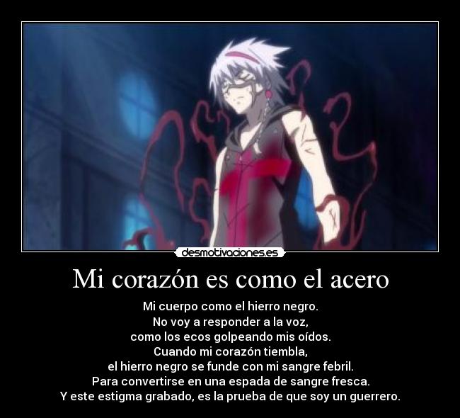 Mi corazón es como el acero - Mi cuerpo como el hierro negro.
No voy a responder a la voz,
como los ecos golpeando mis oídos.
Cuando mi corazón tiembla,
el hierro negro se funde con mi sangre febril.
Para convertirse en una espada de sangre fresca.
Y este estigma grabado, es la prueba de que soy un guerrero.