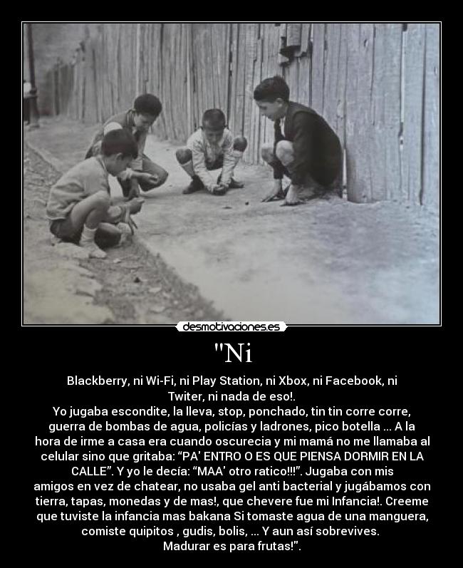 Ni - Blackberry, ni Wi-Fi, ni Play Station, ni Xbox, ni Facebook, ni
Twiter, ni nada de eso!.
Yo jugaba escondite, la lleva, stop, ponchado, tin tin corre corre,
guerra de bombas de agua, policías y ladrones, pico botella ... A la
hora de irme a casa era cuando oscurecia y mi mamá no me llamaba al
celular sino que gritaba: “PA ENTRO O ES QUE PIENSA DORMIR EN LA
CALLE”. Y yo le decía: “MAA otro ratico!!!”. Jugaba con mis
amigos en vez de chatear, no usaba gel anti bacterial y jugábamos con
tierra, tapas, monedas y de mas!, que chevere fue mi Infancia!. Creeme
que tuviste la infancia mas bakana Si tomaste agua de una manguera,
comiste quipitos , gudis, bolis, ... Y aun así sobrevives.
Madurar es para frutas!.