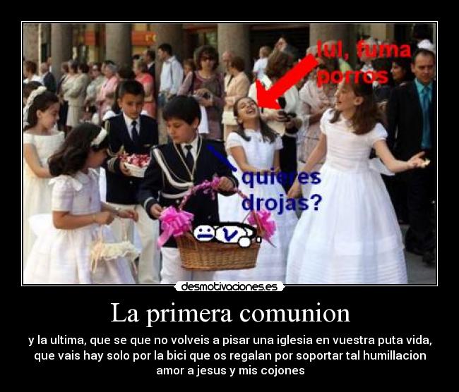 La primera comunion - y la ultima, que se que no volveis a pisar una iglesia en vuestra puta vida,
que vais hay solo por la bici que os regalan por soportar tal humillacion
amor a jesus y mis cojones