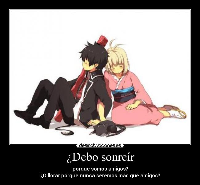 ¿Debo sonreír - porque somos amigos?
¿O llorar porque nunca seremos más que amigos?