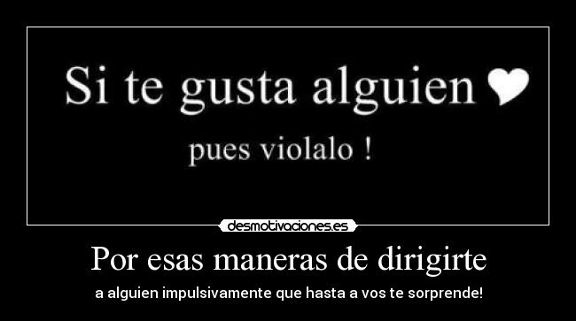 Por esas maneras de dirigirte - a alguien impulsivamente que hasta a vos te sorprende!