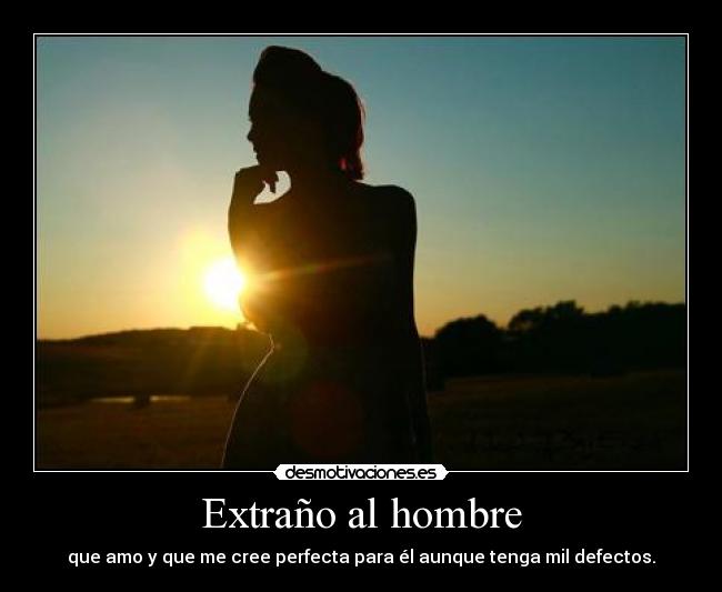 Extraño al hombre - que amo y que me cree perfecta para él aunque tenga mil defectos.