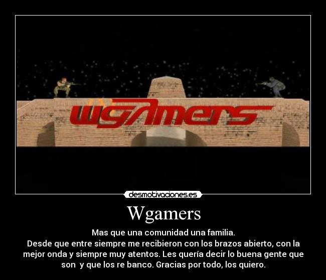Wgamers - Mas que una comunidad una familia.
Desde que entre siempre me recibieron con los brazos abierto, con la
mejor onda y siempre muy atentos. Les quería decir lo buena gente que
son y que los re banco. Gracias por todo, los quiero.