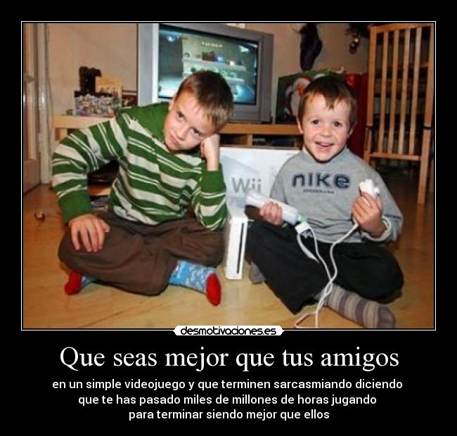 Que seas mejor que tus amigos - en un simple videojuego y que terminen sarcasmiando diciendo 
que te has pasado miles de millones de horas jugando 
para terminar siendo mejor que ellos