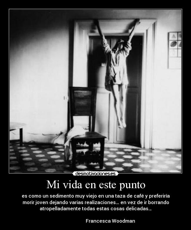 Mi vida en este punto - es como un sedimento muy viejo en una taza de café y preferiría
morir joven dejando varias realizaciones… en vez de ir borrando
atropelladamente todas estas cosas delicadas…
Francesca Woodman