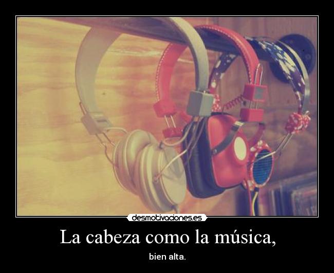 La cabeza como la música, - bien alta.