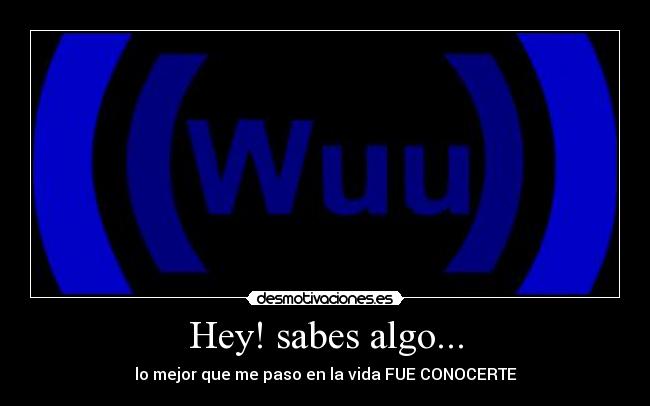 Hey! sabes algo... - lo mejor que me paso en la vida FUE CONOCERTE