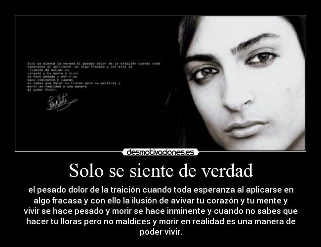 Solo se siente de verdad - el pesado dolor de la traición cuando toda esperanza al aplicarse en
algo fracasa y con ello la ilusión de avivar tu corazón y tu mente y
vivir se hace pesado y morir se hace inminente y cuando no sabes que
hacer tu lloras pero no maldices y morir en realidad es una manera de
poder vivir.