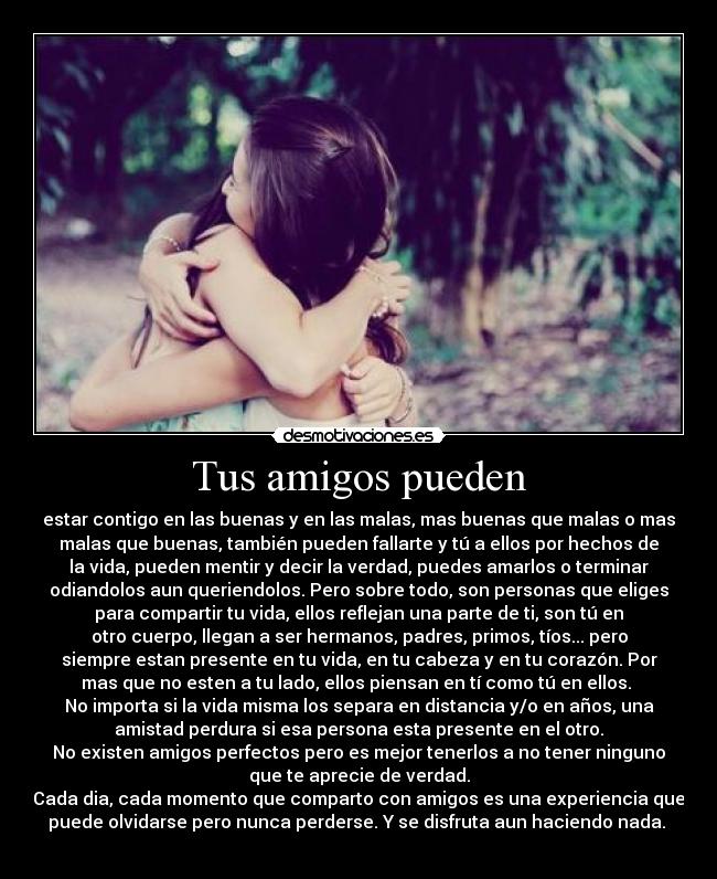 Tus amigos pueden - estar contigo en las buenas y en las malas, mas buenas que malas o mas
malas que buenas, también pueden fallarte y tú a ellos por hechos de
la vida, pueden mentir y decir la verdad, puedes amarlos o terminar
odiandolos aun queriendolos. Pero sobre todo, son personas que eliges
para compartir tu vida, ellos reflejan una parte de ti, son tú en
otro cuerpo, llegan a ser hermanos, padres, primos, tíos... pero
siempre estan presente en tu vida, en tu cabeza y en tu corazón. Por
mas que no esten a tu lado, ellos piensan en tí como tú en ellos. 
No importa si la vida misma los separa en distancia y/o en años, una
amistad perdura si esa persona esta presente en el otro.
No existen amigos perfectos pero es mejor tenerlos a no tener ninguno
que te aprecie de verdad.
Cada dia, cada momento que comparto con amigos es una experiencia que
puede olvidarse pero nunca perderse. Y se disfruta aun haciendo nada. 
