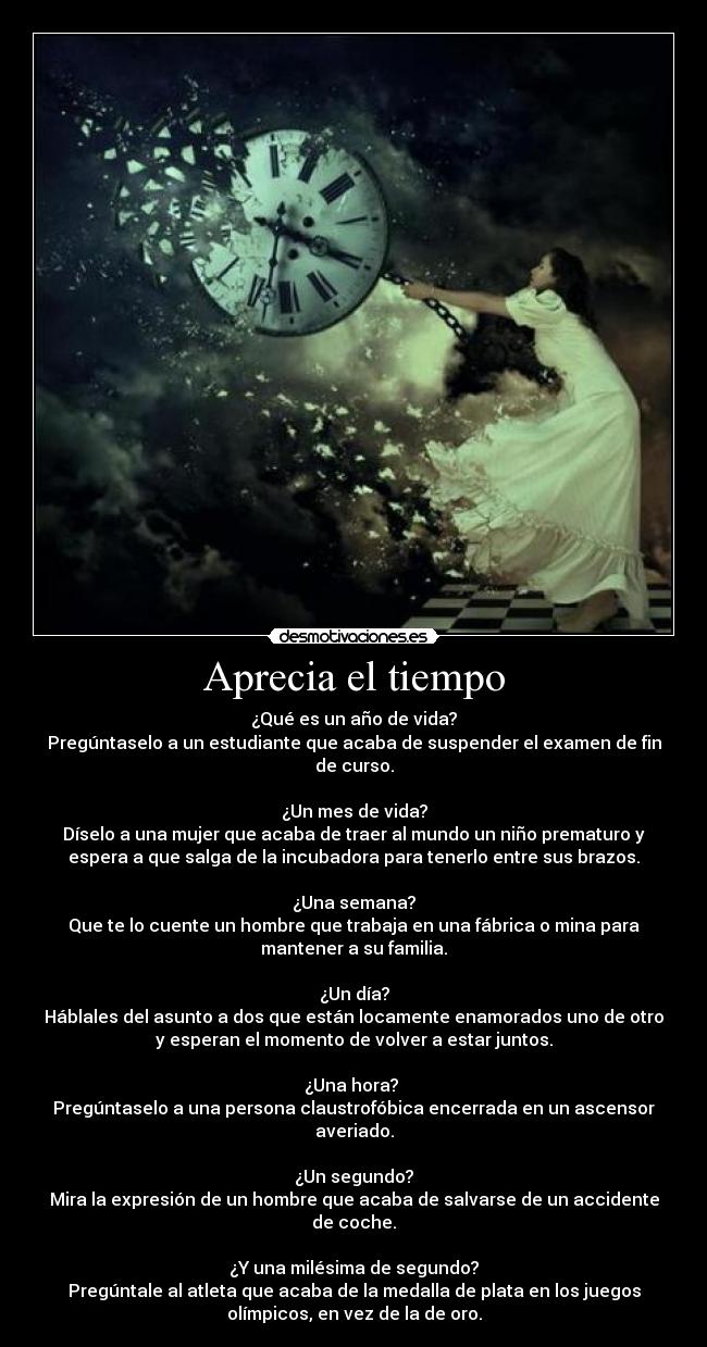 Aprecia el tiempo - ¿Qué es un año de vida?
Pregúntaselo a un estudiante que acaba de suspender el examen de fin
de curso.
¿Un mes de vida?
Díselo a una mujer que acaba de traer al mundo un niño prematuro y
espera a que salga de la incubadora para tenerlo entre sus brazos.
¿Una semana?
Que te lo cuente un hombre que trabaja en una fábrica o mina para
mantener a su familia.
¿Un día?
Háblales del asunto a dos que están locamente enamorados uno de otro
y esperan el momento de volver a estar juntos.
¿Una hora?
Pregúntaselo a una persona claustrofóbica encerrada en un ascensor
averiado.
¿Un segundo?
Mira la expresión de un hombre que acaba de salvarse de un accidente
de coche.
¿Y una milésima de segundo?
Pregúntale al atleta que acaba de la medalla de plata en los juegos
olímpicos, en vez de la de oro.