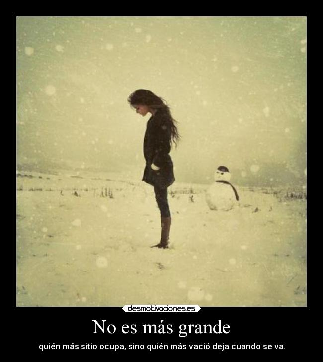 No es más grande - quién más sitio ocupa, sino quién más vació deja cuando se va.