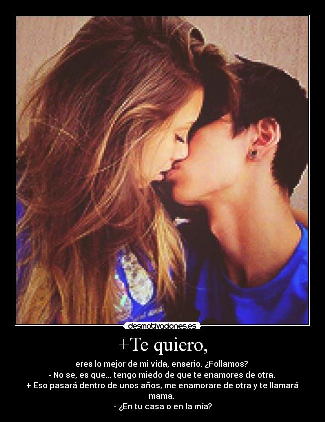 +Te quiero, - eres lo mejor de mi vida, enserio. ¿Follamos?
- No se, es que... tengo miedo de que te enamores de otra.
+ Eso pasará dentro de unos años, me enamorare de otra y te llamará mama.
- ¿En tu casa o en la mía?