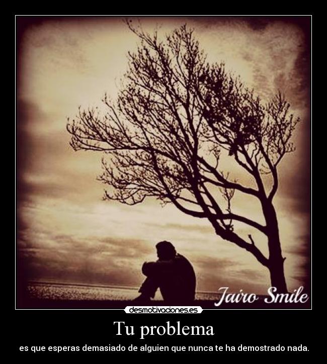 Tu problema - es que esperas demasiado de alguien que nunca te ha demostrado nada.