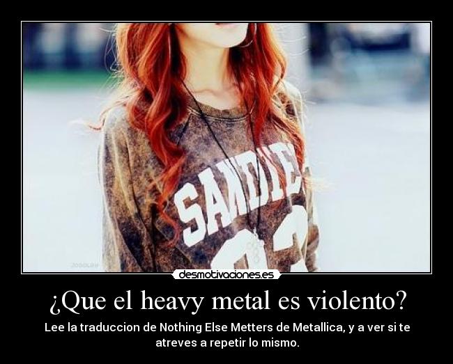 ¿Que el heavy metal es violento? - Lee la traduccion de Nothing Else Metters de Metallica, y a ver si te
atreves a repetir lo mismo.