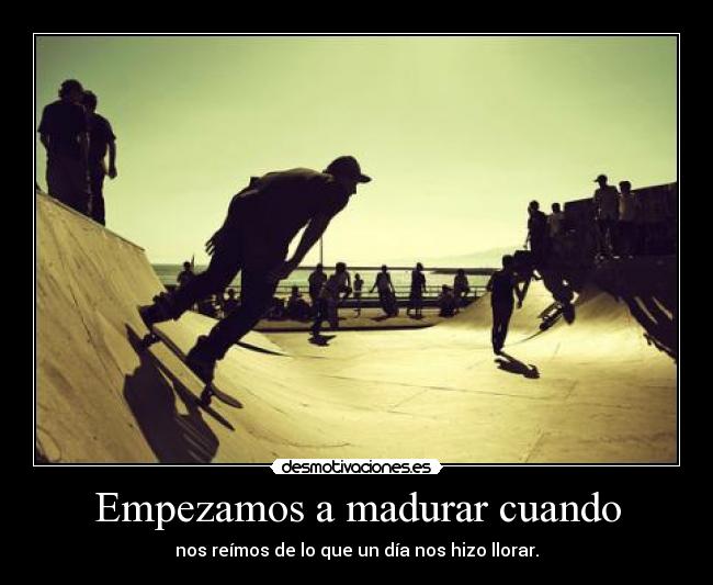 Empezamos a madurar cuando - nos reímos de lo que un día nos hizo llorar.