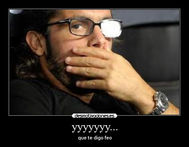 yyyyyyy... - que te digo feo