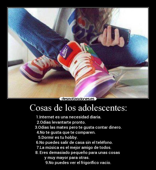 Cosas de los adolescentes: - 1.Internet es una necesidad diaria.
2.Odias levantarte pronto.
3.Odias las mates pero te gusta contar dinero.
4.No te gusta que te comparen.
5.Dormir es tu hobby.
6.No puedes salir de casa sin el teléfono.
7.La música es el mejor amigo de todos.
8. Eres demasiado pequeño para unas cosas
y muy mayor para otras.
9.No puedes ver el frigorífico vacio.