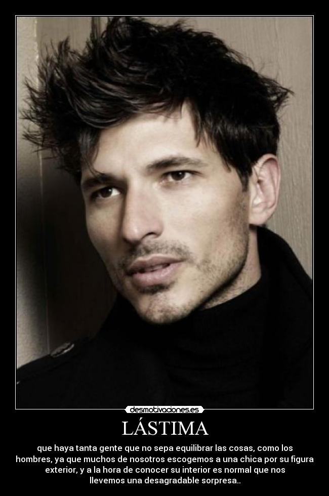 LÁSTIMA - que haya tanta gente que no sepa equilibrar las cosas, como los
hombres, ya que muchos de nosotros escogemos a una chica por su figura
exterior, y a la hora de conocer su interior es normal que nos
llevemos una desagradable sorpresa..
