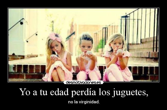 Yo a tu edad perdía los juguetes, - no la virginidad.