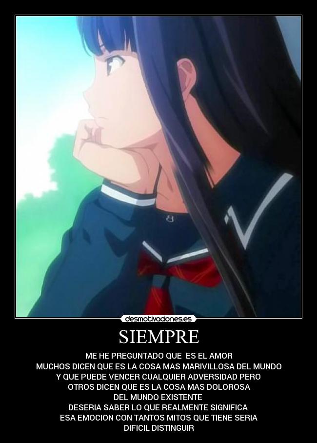 SIEMPRE - ME HE PREGUNTADO QUE ES EL AMOR
MUCHOS DICEN QUE ES LA COSA MAS MARIVILLOSA DEL MUNDO
Y QUE PUEDE VENCER CUALQUIER ADVERSIDAD PERO
OTROS DICEN QUE ES LA COSA MAS DOLOROSA
DEL MUNDO EXISTENTE
DESERIA SABER LO QUE REALMENTE SIGNIFICA
ESA EMOCION CON TANTOS MITOS QUE TIENE SERIA
DIFICIL DISTINGUIR