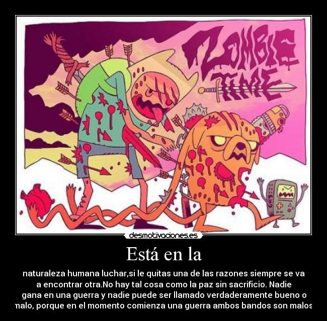 Está en la - naturaleza humana luchar,si le quitas una de las razones siempre se va
a encontrar otra.No hay tal cosa como la paz sin sacrificio. Nadie
gana en una guerra y nadie puede ser llamado verdaderamente bueno o
malo, porque en el momento comienza una guerra ambos bandos son malos.
