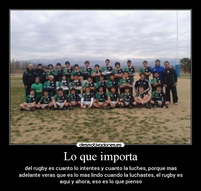 Lo que importa - del rugby es cuanto lo intentes y cuanto la luches, porque mas
adelante veras que es lo mas lindo cuando la luchastes, el rugby es
aqui y ahora, eso es lo que pienso