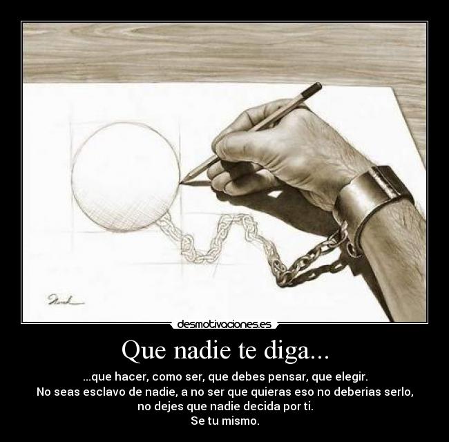 Que nadie te diga... - ...que hacer, como ser, que debes pensar, que elegir.
No seas esclavo de nadie, a no ser que quieras eso no deberias serlo,
no dejes que nadie decida por ti.
Se tu mismo.