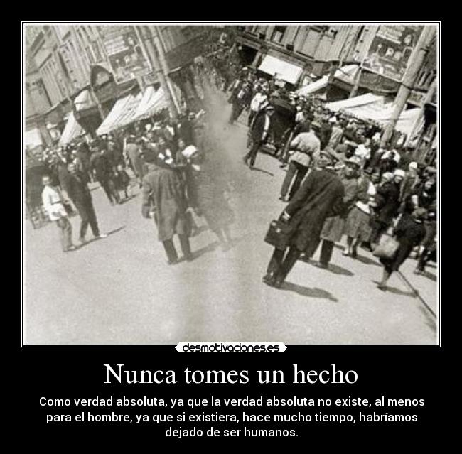 Nunca tomes un hecho - Como verdad absoluta, ya que la verdad absoluta no existe, al menos
para el hombre, ya que si existiera, hace mucho tiempo, habríamos
dejado de ser humanos.