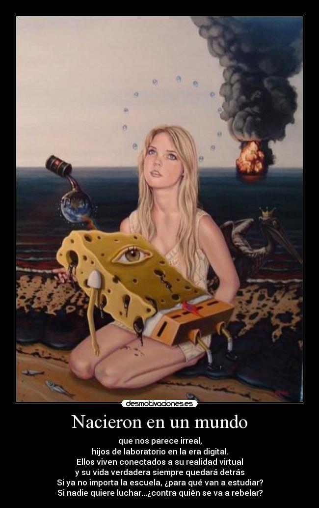 Nacieron en un mundo - que nos parece irreal,
hijos de laboratorio en la era digital.
Ellos viven conectados a su realidad virtual
y su vida verdadera siempre quedará detrás
Si ya no importa la escuela, ¿para qué van a estudiar?
Si nadie quiere luchar...¿contra quién se va a rebelar?