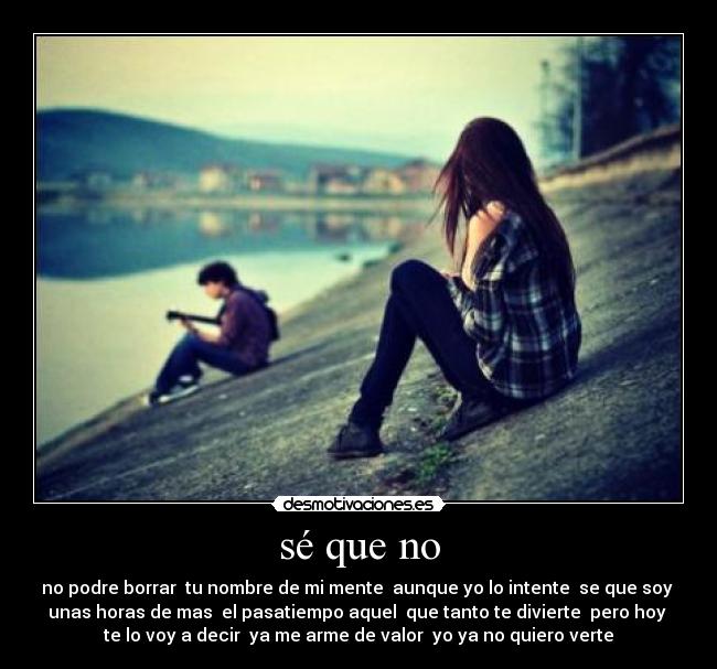 sé que no - no podre borrar tu nombre de mi mente aunque yo lo intente se que soy
unas horas de mas el pasatiempo aquel que tanto te divierte pero hoy
te lo voy a decir ya me arme de valor yo ya no quiero verte