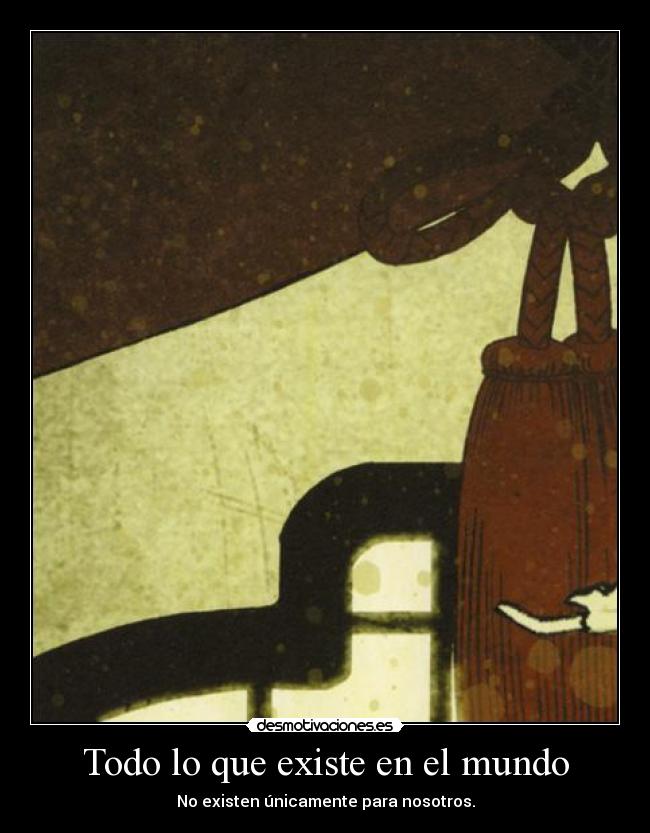 Todo lo que existe en el mundo - No existen únicamente para nosotros.