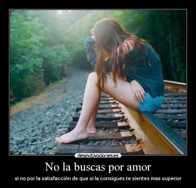 No la buscas por amor - si no por la satisfacción de que si la consigues te sientes mas superior