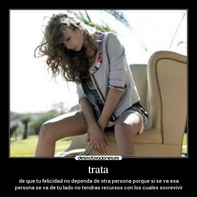 trata - de que tu felicidad no dependa de otra persona porque si se va esa
persona se va de tu lado no tendras recursos con los cuales sovrevivir