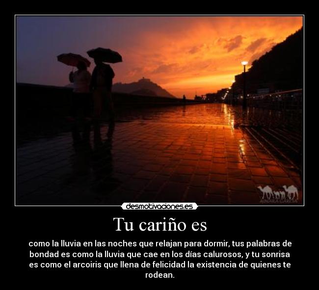 Tu cariño es - como la lluvia en las noches que relajan para dormir, tus palabras de
bondad es como la lluvia que cae en los días calurosos, y tu sonrisa
es como el arcoiris que llena de felicidad la existencia de quienes te
rodean.