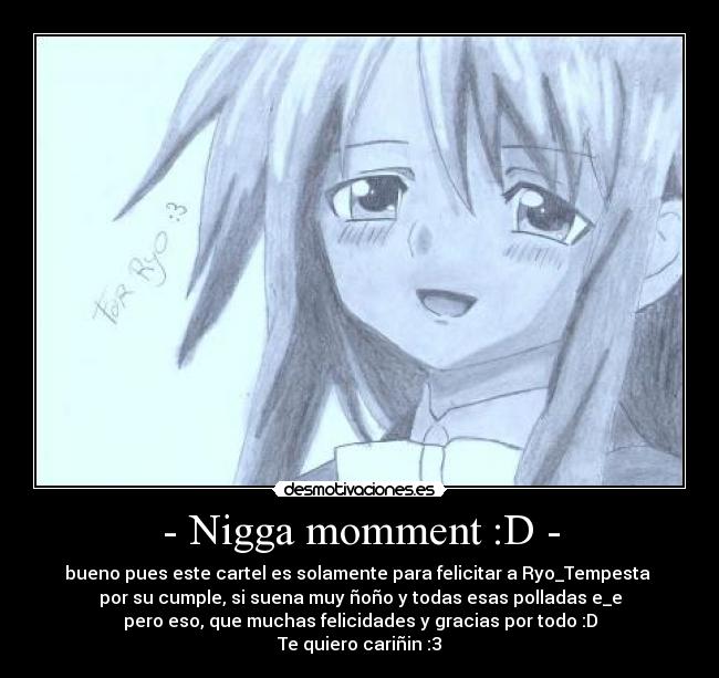 - Nigga momment :D - - bueno pues este cartel es solamente para felicitar a Ryo_Tempesta 
por su cumple, si suena muy ñoño y todas esas polladas e_e
pero eso, que muchas felicidades y gracias por todo :D
Te quiero cariñin :3