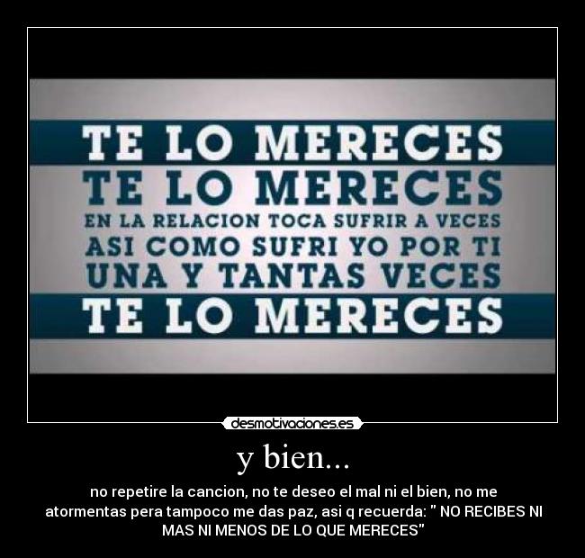 y bien... - no repetire la cancion, no te deseo el mal ni el bien, no me
atormentas pera tampoco me das paz, asi q recuerda: NO RECIBES NI
MAS NI MENOS DE LO QUE MERECES