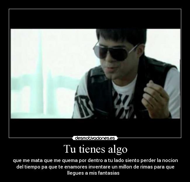 Tu tienes algo - que me mata que me quema por dentro a tu lado siento perder la nocion
del tiempo pa que te enamores inventare un millon de rimas para que
llegues a mis fantasias ♫ ♫