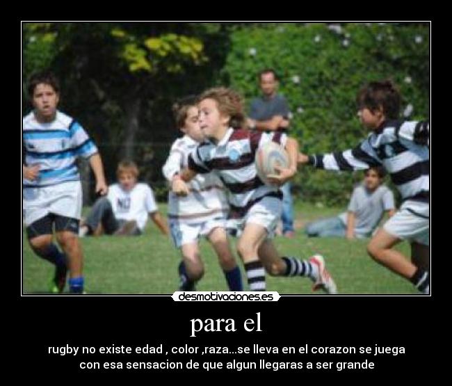 para el - rugby no existe edad , color ,raza...se lleva en el corazon se juega
con esa sensacion de que algun llegaras a ser grande