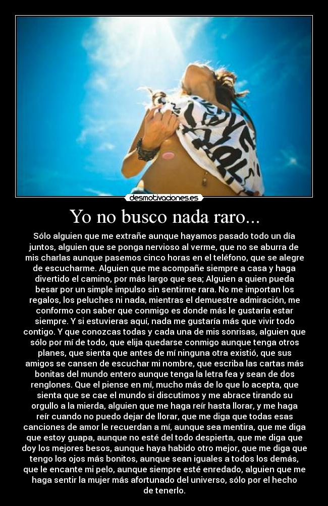 Yo no busco nada raro... - Sólo alguien que me extrañe aunque hayamos pasado todo un día
juntos, alguien que se ponga nervioso al verme, que no se aburra de
mis charlas aunque pasemos cinco horas en el teléfono, que se alegre
de escucharme. Alguien que me acompañe siempre a casa y haga
divertido el camino, por más largo que sea; Alguien a quien pueda
besar por un simple impulso sin sentirme rara. No me importan los
regalos, los peluches ni nada, mientras el demuestre admiración, me
conformo con saber que conmigo es donde más le gustaría estar
siempre. Y si estuvieras aquí, nada me gustaría más que vivir todo
contigo. Y que conozcas todas y cada una de mis sonrisas, alguien que
sólo por mí de todo, que elija quedarse conmigo aunque tenga otros
planes, que sienta que antes de mí ninguna otra existió, que sus
amigos se cansen de escuchar mi nombre, que escriba las cartas más
bonitas del mundo entero aunque tenga la letra fea y sean de dos
renglones. Que el piense en mí, mucho más de lo que lo acepta, que
sienta que se cae el mundo si discutimos y me abrace tirando su
orgullo a la mierda, alguien que me haga reír hasta llorar, y me haga
reír cuando no puedo dejar de llorar, que me diga que todas esas
canciones de amor le recuerdan a mí, aunque sea mentira, que me diga
que estoy guapa, aunque no esté del todo despierta, que me diga que
doy los mejores besos, aunque haya habido otro mejor, que me diga que
tengo los ojos más bonitos, aunque sean iguales a todos los demás,
que le encante mi pelo, aunque siempre esté enredado, alguien que me
haga sentir la mujer más afortunado del universo, sólo por el hecho
de tenerlo.