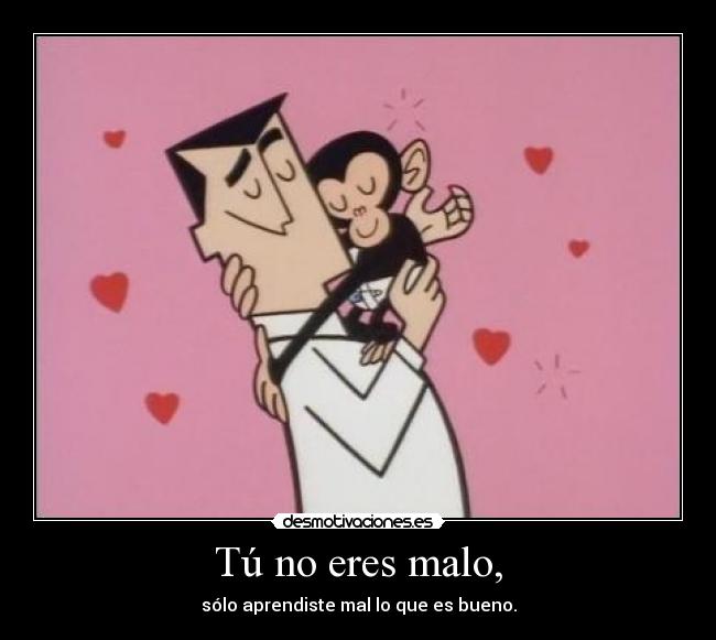 Tú no eres malo, - sólo aprendiste mal lo que es bueno.