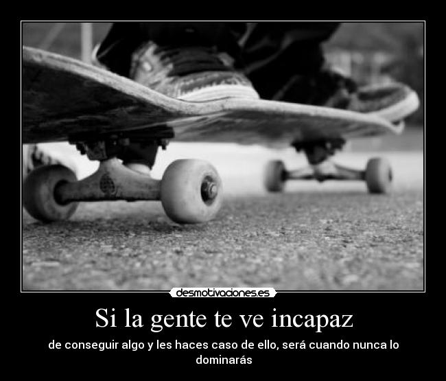 Si la gente te ve incapaz - de conseguir algo y les haces caso de ello, será cuando nunca lo dominarás