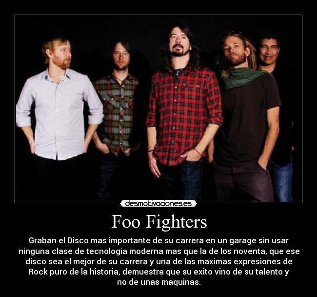 Foo Fighters - Graban el Disco mas importante de su carrera en un garage sin usar
ninguna clase de tecnologia moderna mas que la de los noventa, que ese
disco sea el mejor de su carrera y una de las maximas expresiones de
Rock puro de la historia, demuestra que su exito vino de su talento y
no de unas maquinas.
