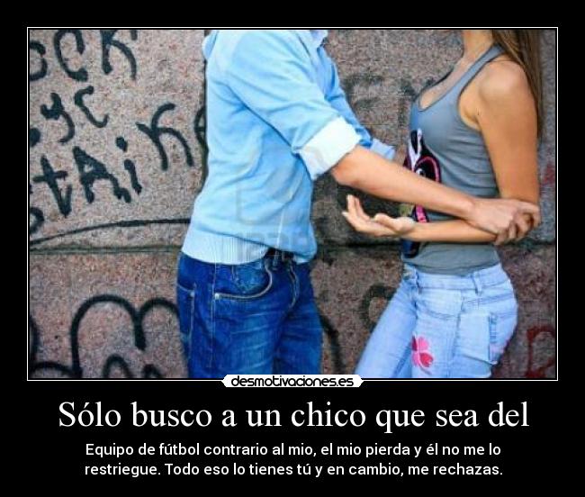Sólo busco a un chico que sea del - Equipo de fútbol contrario al mio, el mio pierda y él no me lo
restriegue. Todo eso lo tienes tú y en cambio, me rechazas.