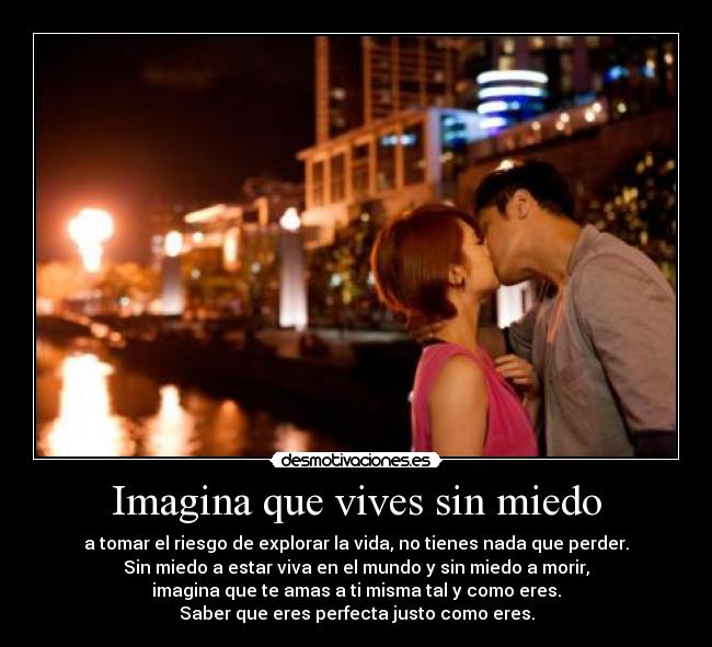 Imagina que vives sin miedo - a tomar el riesgo de explorar la vida, no tienes nada que perder.
Sin miedo a estar viva en el mundo y sin miedo a morir,
imagina que te amas a ti misma tal y como eres.
Saber que eres perfecta justo como eres.