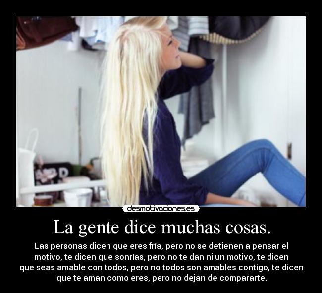 La gente dice muchas cosas. - Las personas dicen que eres fría, pero no se detienen a pensar el
motivo, te dicen que sonrías, pero no te dan ni un motivo, te dicen
que seas amable con todos, pero no todos son amables contigo, te dicen
que te aman como eres, pero no dejan de compararte.