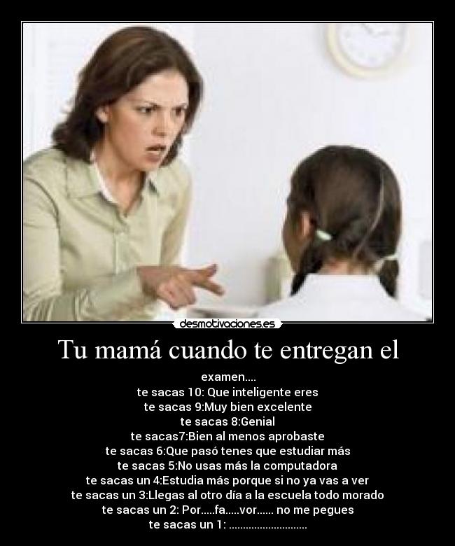 Tu mamá cuando te entregan el - examen....
te sacas 10: Que inteligente eres
te sacas 9:Muy bien excelente
te sacas 8:Genial
te sacas7:Bien al menos aprobaste
te sacas 6:Que pasó tenes que estudiar más
te sacas 5:No usas más la computadora
te sacas un 4:Estudia más porque si no ya vas a ver
te sacas un 3:Llegas al otro día a la escuela todo morado
te sacas un 2: Por.....fa.....vor...... no me pegues
te sacas un 1: ............................