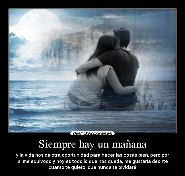 Siempre hay un mañana - y la vida nos da otra oportunidad para hacer las cosas bien, pero por
si me equivoco y hoy es todo lo que nos queda, me gustaría decirte
cuanto te quiero, que nunca te olvidaré.
