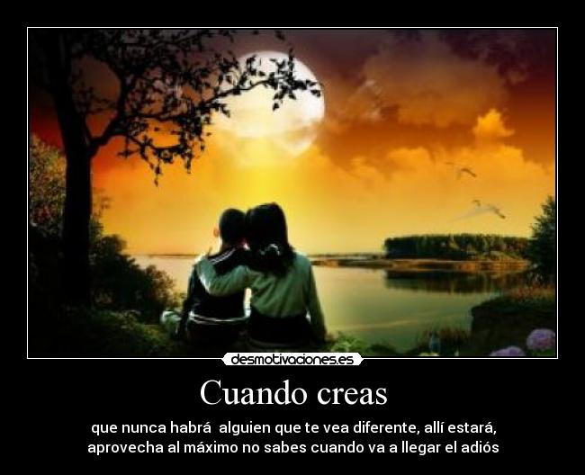 Cuando creas - que nunca habrá  alguien que te vea diferente, allí estará,
aprovecha al máximo no sabes cuando va a llegar el adiós