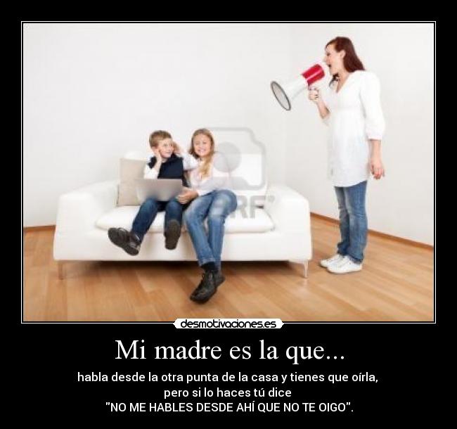 Mi madre es la que... - habla desde la otra punta de la casa y tienes que oírla,
pero si lo haces tú dice
NO ME HABLES DESDE AHÍ QUE NO TE OIGO.