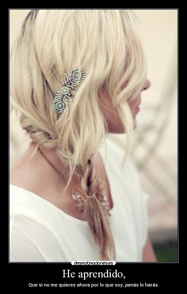 He aprendido, - Que si no me quieres ahora por lo que soy, jamás lo harás.